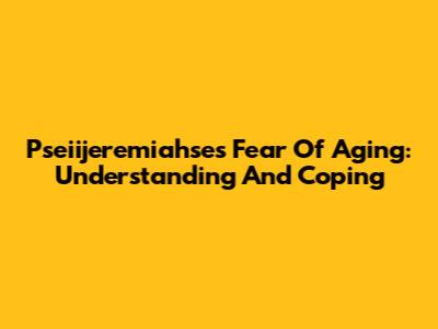 Pseiijeremiahse's Fear Of Aging: Understanding And Coping