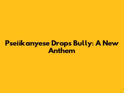 Pseiikanyese Drops "Bully": A New Anthem