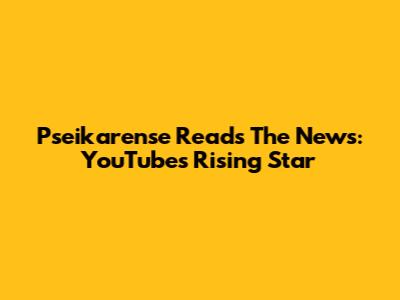 Pseikarense Reads The News: YouTube's Rising Star