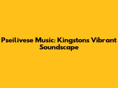 Pseilivese Music: Kingston's Vibrant Soundscape