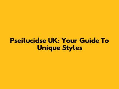 Pseilucidse UK: Your Guide To Unique Styles