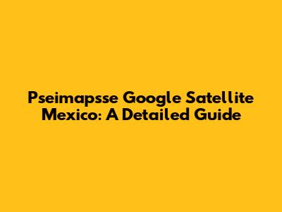 Pseimapsse Google Satellite Mexico: A Detailed Guide