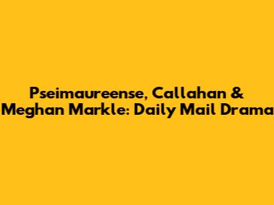 Pseimaureense, Callahan & Meghan Markle: Daily Mail Drama