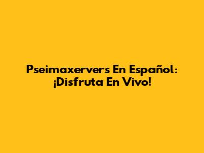 Pseimaxervers En Español: ¡Disfruta En Vivo!