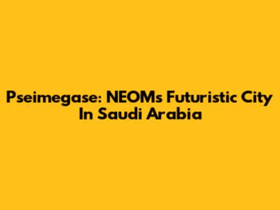 Pseimegase: NEOM's Futuristic City In Saudi Arabia