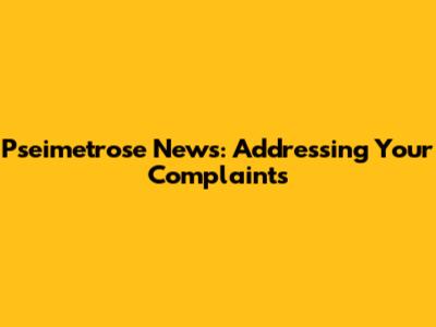 Pseimetrose News: Addressing Your Complaints