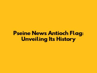 Pseine News Antioch Flag: Unveiling Its History