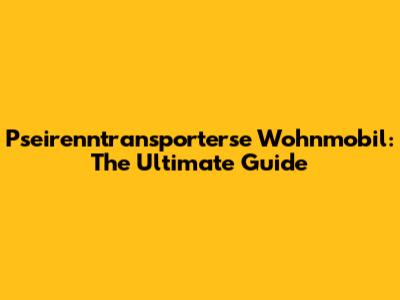 Pseirenntransporterse Wohnmobil: The Ultimate Guide