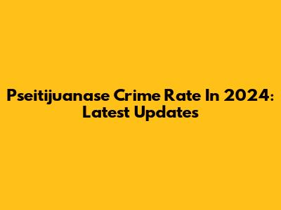 Pseitijuanase Crime Rate In 2024: Latest Updates