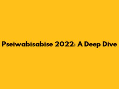 Pseiwabisabise 2022: A Deep Dive