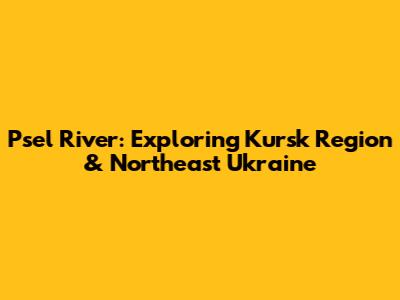 Psel River: Exploring Kursk Region & Northeast Ukraine