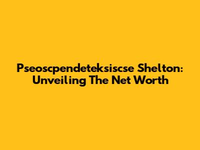 Pseoscpendeteksiscse Shelton: Unveiling The Net Worth