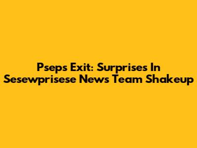 Pseps Exit: Surprises In Sesewprisese News Team Shakeup