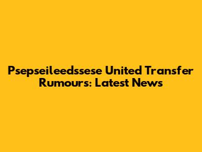 Psepseileedssese United Transfer Rumours: Latest News