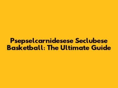 Psepselcarnidesese Seclubese Basketball: The Ultimate Guide