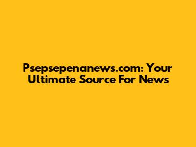 Psepsepenanews.com: Your Ultimate Source For News