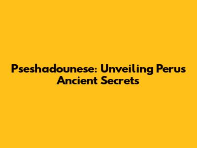 Pseshadounese: Unveiling Peru's Ancient Secrets