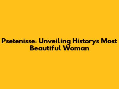 Psetenisse: Unveiling History's Most Beautiful Woman
