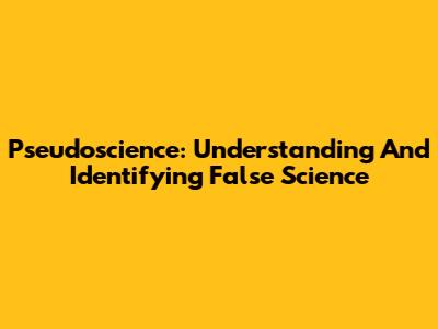 Pseudoscience: Understanding And Identifying False Science