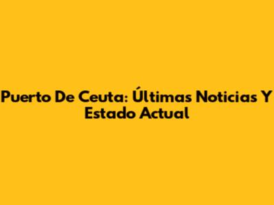 Puerto De Ceuta: Últimas Noticias Y Estado Actual