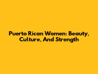 Puerto Rican Women: Beauty, Culture, And Strength