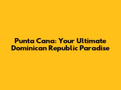 Punta Cana: Your Ultimate Dominican Republic Paradise