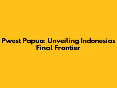 Pwest Papua: Unveiling Indonesia's Final Frontier
