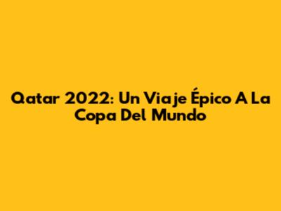 Qatar 2022: Un Viaje Épico A La Copa Del Mundo