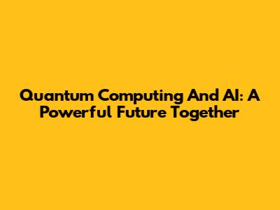 Quantum Computing And AI: A Powerful Future Together
