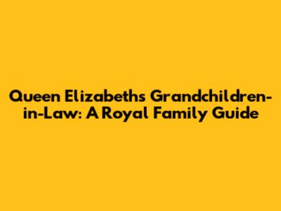 Queen Elizabeth's Grandchildren-in-Law: A Royal Family Guide