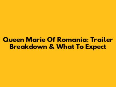 Queen Marie Of Romania: Trailer Breakdown & What To Expect