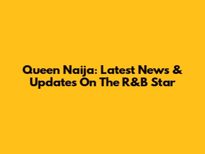 Queen Naija: Latest News & Updates On The R&B Star