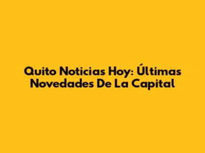 Quito Noticias Hoy: Últimas Novedades De La Capital