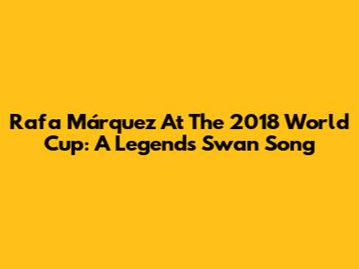 Rafa Márquez At The 2018 World Cup: A Legend's Swan Song