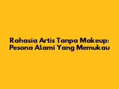 Rahasia Artis Tanpa Makeup: Pesona Alami Yang Memukau