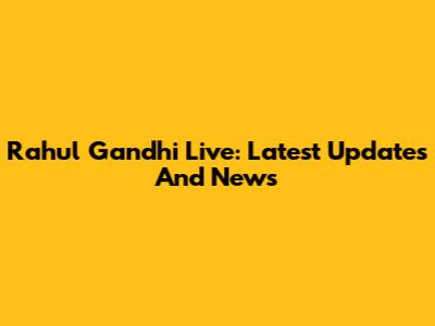 Rahul Gandhi Live: Latest Updates And News