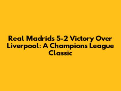 Real Madrid's 5-2 Victory Over Liverpool: A Champions League Classic