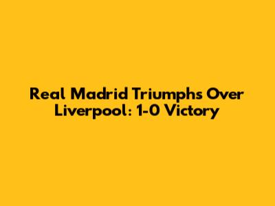 Real Madrid Triumphs Over Liverpool: 1-0 Victory