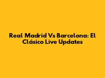 Real Madrid Vs Barcelona: El Clásico Live Updates