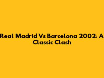 Real Madrid Vs Barcelona 2002: A Classic Clash