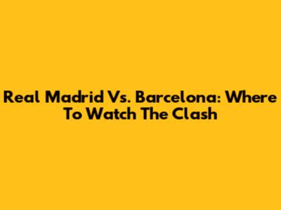 Real Madrid Vs. Barcelona: Where To Watch The Clash