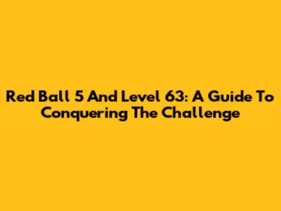 Red Ball 5 And Level 63: A Guide To Conquering The Challenge