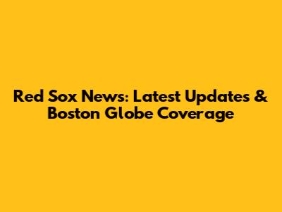 Red Sox News: Latest Updates & Boston Globe Coverage
