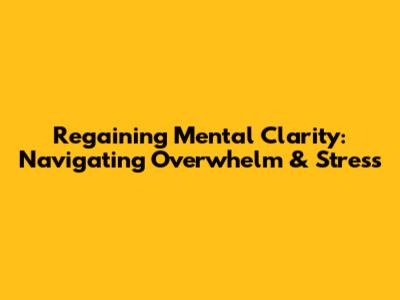Regaining Mental Clarity: Navigating Overwhelm & Stress
