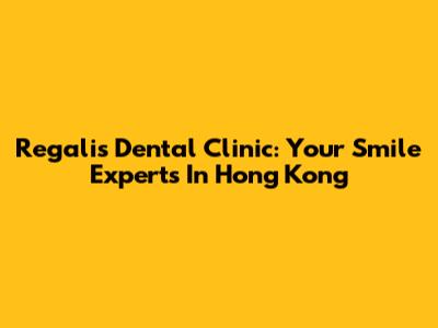 Regalis Dental Clinic: Your Smile Experts In Hong Kong