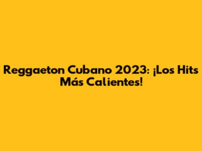 Reggaeton Cubano 2023: ¡Los Hits Más Calientes!