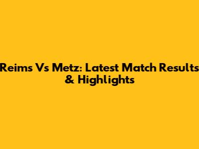 Reims Vs Metz: Latest Match Results & Highlights