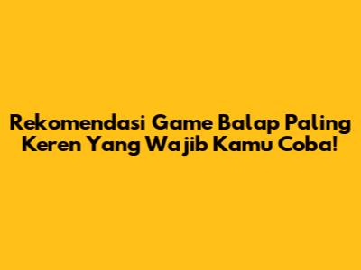 Rekomendasi Game Balap Paling Keren Yang Wajib Kamu Coba!