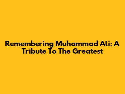 Remembering Muhammad Ali: A Tribute To The Greatest