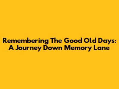 Remembering The Good Old Days: A Journey Down Memory Lane